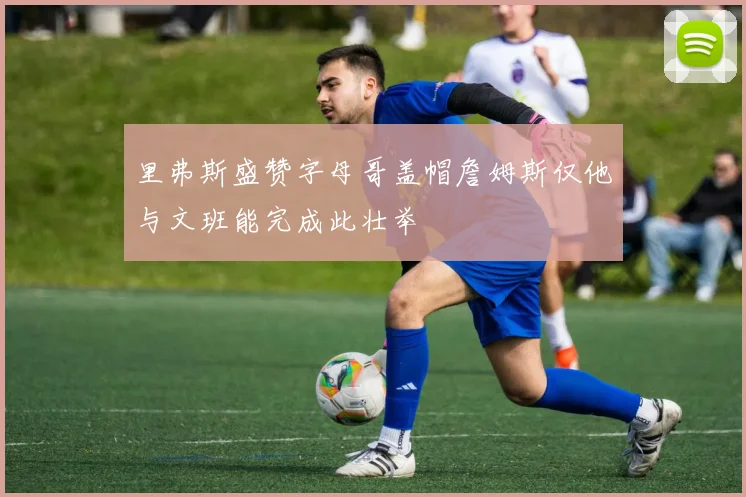 里弗斯盛赞字母哥盖帽詹姆斯仅他与文班能完成此壮举