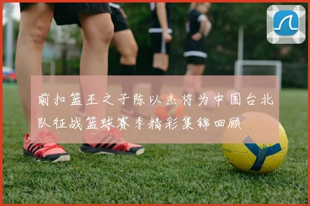 前扣篮王之子陈以杰将为中国台北队征战篮球赛季精彩集锦回顾
