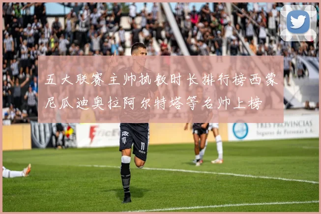 五大联赛主帅执教时长排行榜西蒙尼瓜迪奥拉阿尔特塔等名帅上榜